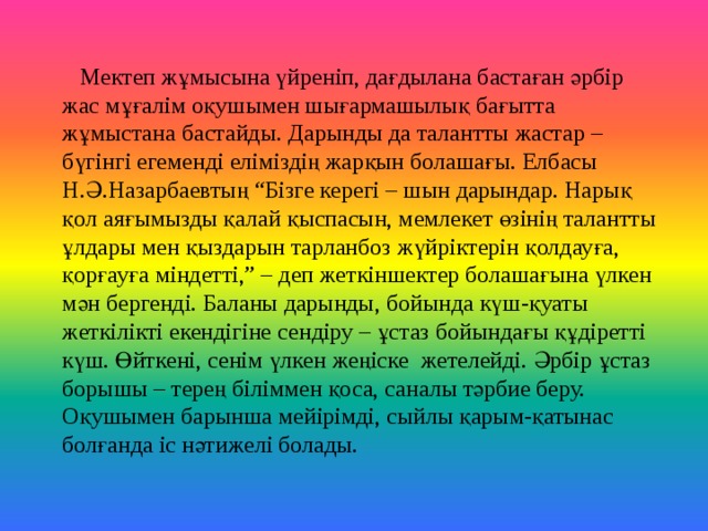 Мектеп ж ұмысына үйреніп, дағдылана бастаған әрбір жас мұғалім оқушымен шығармашылық бағытта жұмыстана бастайды. Дарынды да талантты жастар – бүгінгі егеменді еліміздің жарқын болашағы. Елбасы Н.Ә.Назарбаевтың “Бізге керегі – шын дарындар. Нарық қол аяғымызды қалай қыспасын, мемлекет өзінің талантты ұлдары мен қыздарын тарланбоз жүйріктерін қолдауға, қорғауға міндетті,” – деп жеткіншектер болашағына үлкен мән бергенді. Баланы дарынды, бойында күш-қуаты жеткілікті екендігіне сендіру – ұстаз бойындағы құдіретті күш. Өйткені, сенім үлкен жеңіске жетелейді. Әрбір ұстаз борышы – терең біліммен қоса, саналы тәрбие беру. Оқушымен барынша мейірімді, сыйлы қарым-қатынас болғанда іс нәтижелі болады.