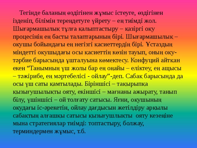 Тегінде баланың өздігінен жұмыс істеуге, өздігінен ізденіп, білімін тереңдетуге үйрету – ең тиімді жол. Шығармашылық тұлға қалыптастыру – қазіргі оқу процесінің ең басты талаптарының бірі. Шығармашылық – оқушы бойындағы ең негізгі қасиеттердің бірі. Ұстаздың міндетті оқушыдағы осы қасиеттің көзін тауып, оның оқу-тәрбие барысында ұшталуына көмектесу. Конфуций айтқан екен “Танымның үш жолы бар ең оңайы – еліктеу, ең ащысы – тәжірибе, ең мәртебелісі - ойлау”-деп. Сабақ барысында да осы үш саты қамтылады. Біріншісі – тақырыпқа қызығушылықты ояту, екіншісі – мағнаны ажырату, танып білу, үшіншісі – ой толғату сатысы. Яғни, оқушының оқудағы іс-әрекетін, ойлау дағдысын жетілдіру арқылы сабақтың алғашқы сатысы қызығушлықты ояту кезеңіне мына стратегиялар тиімді: топтастыру, болжау, терминдермен жұмыс, т.б.