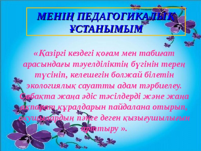 МЕНІҢ ПЕДАГОГИКАЛЫҚ ҰСТАНЫМЫМ «Қазіргі кездегі қоғам мен табиғат арасындағы тәуелділіктің бүгінін терең түсініп, келешегін болжай білетін экологиялық сауатты адам тәрбиелеу. Сабақта жаңа әдіс тәсілдерді және жаңа ақпарат құралдарын пайдалана отырып, оқушылардың пәнге деген қызығушылығын арттыру ».