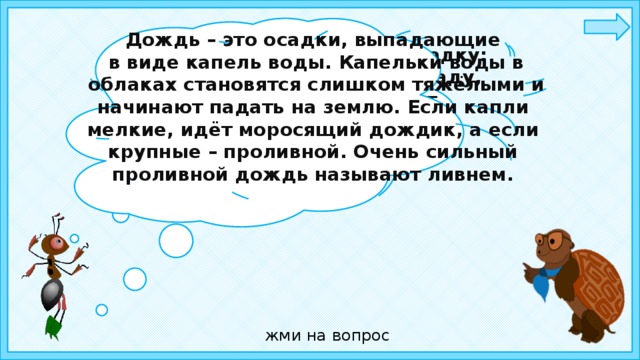 Дождь – это осадки, выпадающие  в виде капель воды. Капельки воды в  облаках становятся слишком тяжёлыми и начинают падать на землю. Если капли мелкие, идёт моросящий дождик, а если крупные – проливной. Очень сильный проливной дождь называют ливнем. Ребята, отгадайте загадку: Шумит, но в поле и в саду, А в дом не попадёт. И никуда я не иду. Покуда он идёт.   жми на вопрос