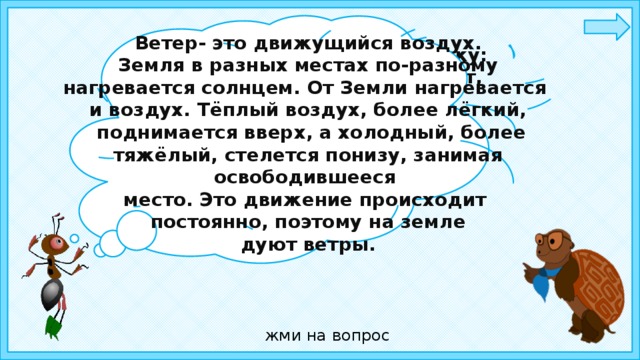 Ветер- это движущийся воздух.  Земля в разных местах по-разному нагревается солнцем. От Земли нагревается и воздух. Тёплый воздух, более лёгкий,  поднимается вверх, а холодный, более тяжёлый, стелется понизу, занимая освободившееся место. Это движение происходит постоянно, поэтому на земле  дуют ветры.  Ребята, отгадайте загадку: Летит без крыльев и поёт,  Прохожих задирает.  Одним проходу не дает,  Других он подгоняет.   жми на вопрос