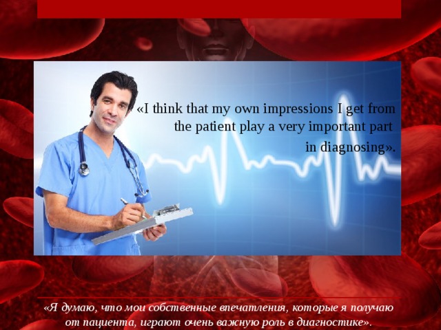 «I think that my own impressions I get from the patient play a very important part in diagnosing». «Я думаю, что мои собственные впечатления, которые я получаю от пациента, играют очень важную роль в диагностике».