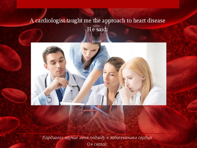 A cardiologist taught me the approach to heart disease He said: Кардиолог научил меня подходу к заболеваниям сердца. Он сказал: