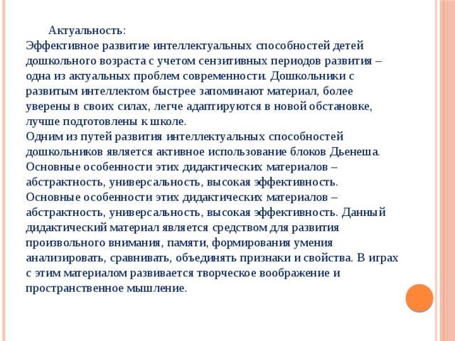 Актуальность: Эффективное развитие интеллектуальных способностей детей дошкольного возраста с учетом сензитивных периодов развития – одна из актуальных проблем современности. Дошкольники с развитым интеллектом быстрее запоминают материал, более уверены в своих силах, легче адаптируются в новой обстановке, лучше подготовлены к школе. Одним из путей развития интеллектуальных способностей дошкольников является активное использование блоков Дьенеша. Основные особенности этих дидактических материалов – абстрактность, универсальность, высокая эффективность. Основные особенности этих дидактических материалов – абстрактность, универсальность, высокая эффективность. Данный дидактический материал является средством для развития произвольного внимания, памяти, формирования умения анализировать, сравнивать, объединять признаки и свойства. В играх с этим материалом развивается творческое воображение и пространственное мышление.