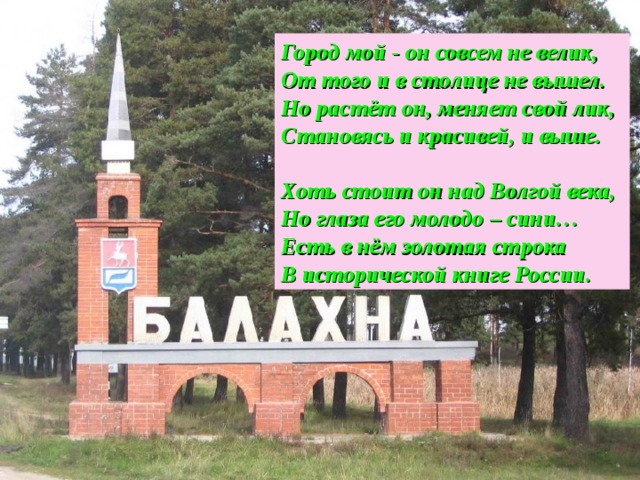 Город мой - он совсем не велик, От того и в столице не вышел. Но растёт он, меняет свой лик, Становясь и красивей, и выше.  Хоть стоит он над Волгой века, Но глаза его молодо – сини… Есть в нём золотая строка В исторической книге России.