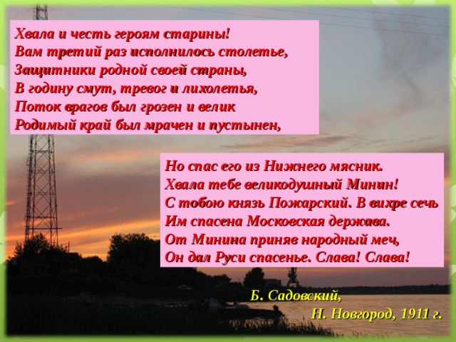 Хвала и честь героям старины! Вам третий раз исполнилось столетье, Защитники родной своей страны, В годину смут, тревог и лихолетья, Поток врагов был грозен и велик Родимый край был мрачен и пустынен, Но спас его из Нижнего мясник. Хвала тебе великодушный Минин! С тобою князь Пожарский. В вихре сечь Им спасена Московская держава. От Минина приняв народный меч, Он дал Руси спасенье. Слава! Слава! Б. Садовский,  Н. Новгород, 1911 г.