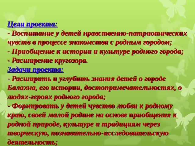 Цели проекта:  - Воспитание у детей нравственно-патриотических чувств в процессе знакомства с родным городом;  - Приобщение к истории и культуре родного города;  - Расширение кругозора.  Задачи проекта:  - Расширить и углубить знания детей о городе Балахна, его истории, достопримечательностях, о людях-героях родного города;  - Формировать у детей чувство любви к родному краю, своей малой родине на основе приобщения к родной природе, культуре и традициям через творческую, познавательно-исследовательскую деятельность;