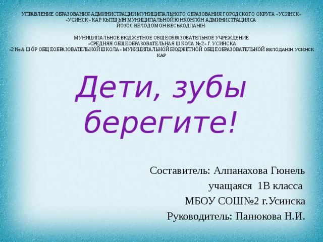 УПРАВЛЕНИЕ ОБРАЗОВАНИЯ АДМИНИСТРАЦИИ МУНИЦИПАЛЬНОГО ОБРАЗОВАНИЯ ГОРОДСКОГО ОКРУГА «УСИНСК»  «УСИНСК» КАР КЫТШЫН МУНИЦИПАЛЬНÖЙ ЮНКÖНЛÖН АДМИНИСТРАЦИЯСА  ЙÖЗÖС ВЕЛÖДÖМÖН ВЕСЬКÖДЛАНIН     МУНИЦИПАЛЬНОЕ БЮДЖЕТНОЕ ОБЩЕОБРАЗОВАТЕЛЬНОЕ УЧРЕЖДЕНИЕ  «СРЕДНЯЯ ОБЩЕОБРАЗОВАТЕЛЬНАЯ ШКОЛА № 2» Г. УСИНСКА  «2 №-А ШÖР ОБЩЕОБРАЗОВАТЕЛЬНÖЙ ШКОЛА» МУНИЦИПАЛЬНÖЙ БЮДЖЕТНÖЙ ОБЩЕОБРАЗОВАТЕЛЬНÖЙ ВЕЛÖДАНIН УСИНСК КАР Дети, зубы берегите!   Составитель: Алпанахова Гюнель учащаяся 1В класса МБОУ СОШ№2 г.Усинска Руководитель: Панюкова Н.И.