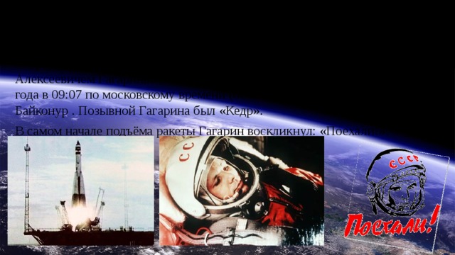 Полёт в космос   Старт корабля «Восток» с пилотом-космонавтом Юрием Алексеевичем Гагариным на борту был произведён 12 апреля 1961 года в 09:07 по московскому времени (06:07 UTC) с космодрома Байконур . Позывной Гагарина был «Кедр». В самом начале подъёма ракеты Гагарин воскликнул: «Поехали!».