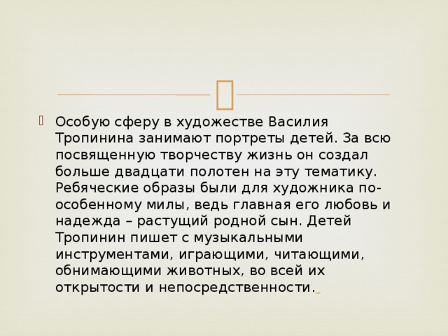 Особую сферу в художестве Василия Тропинина занимают портреты детей. За всю посвященную творчеству жизнь он создал больше двадцати полотен на эту тематику. Ребяческие образы были для художника по-особенному милы, ведь главная его любовь и надежда – растущий родной сын. Детей Тропинин пишет с музыкальными инструментами, играющими, читающими, обнимающими животных, во всей их открытости и непосредственности.  