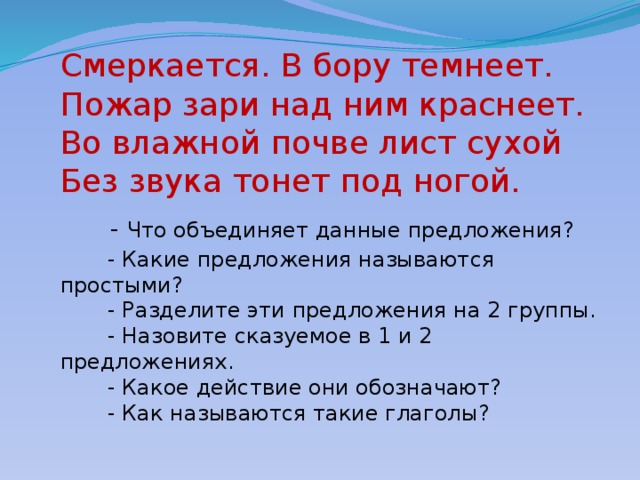 Смеркается. В бору темнеет.  Пожар зари над ним краснеет.  Во влажной почве лист сухой  Без звука тонет под ногой.   - Что объединяет данные предложения?  - Какие предложения называются простыми?  - Разделите эти предложения на 2 группы.  - Назовите сказуемое в 1 и 2 предложениях.  - Какое действие они обозначают?  - Как называются такие глаголы?