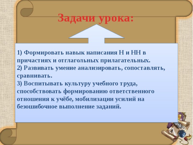 Задачи урока: 1) Формировать навык написания Н и НН в причастиях и отглагольных прилагательных.  2) Развивать умение анализировать, сопоставлять, сравнивать.  3) Воспитывать культуру учебного труда, способствовать формированию ответственного отношения к учёбе, мобилизации усилий на безошибочное выполнение заданий.