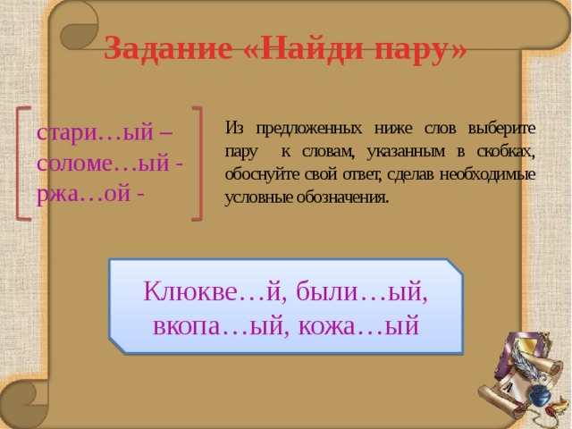 Задание «Найди пару» Из предложенных ниже слов выберите пару к словам, указанным в скобках, обоснуйте свой ответ, сделав необходимые условные обозначения. стари…ый – соломе…ый - ржа…ой - Клюкве…й, были…ый, вкопа…ый, кожа…ый