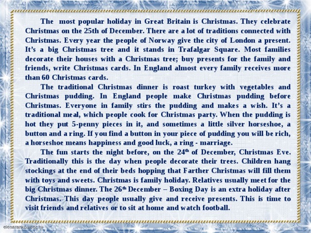 The most popular holiday in Great Britain is Christmas. They celebrate Christmas on the 25th of December. There are a lot of traditions connected with Christmas. Every year the people of Norway give the city of London a present. It’s a big Christmas tree and it stands in Trafalgar Square. Most families decorate their houses with a Christmas tree; buy presents for the family and friends, write Christmas cards. In England almost every family receives more than 60 Christmas cards. The traditional Christmas dinner is roast turkey with vegetables and Christmas pudding. In England people make Christmas pudding before Christmas. Everyone in family stirs the pudding and makes a wish. It’s a traditional meal, which people cook for Christmas party. When the pudding is hot they put 5-penny pieces in it, and sometimes a little silver horseshoe, a button and a ring. If you find a button in your piece of pudding you will be rich, a horseshoe means happiness and good luck, a ring - marriage. The fun starts the night before, on the 24 th  of December, Christmas Eve. Traditionally this is the day when people decorate their trees. Children hang stockings at the end of their beds hopping that Farther Christmas will fill them with toys and sweets. Christmas is family holiday. Relatives usually meet for the big Christmas dinner. The 26 th  December – Boxing Day is an extra holiday after Christmas. This day people usually give and receive presents. This is time to visit friends and relatives or to sit at home and watch football.