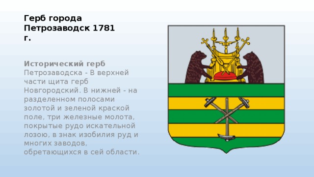 Герб города Петрозаводск 1781 г.    Исторический герб Петрозаводска - В верхней части щита герб Новгородский. В нижней - на разделенном полосами золотой и зеленой краской поле, три железные молота, покрытые рудо искательной лозою, в знак изобилия руд и многих заводов, обретающихся в сей области.