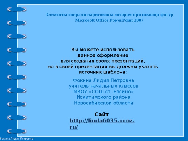 Элементы спирали нарисованы автором при помощи фигур Microsoft Office PowerPoint 2007 Вы можете использовать данное оформление для создания своих презентаций, но в своей презентации вы должны указать источник шаблона: Фокина Лидия Петровна учитель начальных классов МКОУ «СОШ ст. Евсино» Искитимского района Новосибирской области Сайт http://linda6035.ucoz.ru/