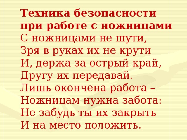 Техника безопасности при работе с ножницами С ножницами не шути,  Зря в руках их не крути И, держа за острый край,  Другу их передавай.  Лишь окончена работа –  Ножницам нужна забота:  Не забудь ты их закрыть  И на место положить.  