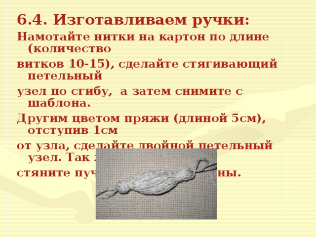 6.4. Изготавливаем ручки:  Намотайте нитки на картон по длине (количество витков 10 -1 5 ), сделайте стягивающий петельный узел по сгибу, а затем снимите с шаблона. Другим цветом пряжи (длиной 5см), отступив 1см от узла, сделайте двойной петельный узел. Так же стяните пучок с другой стороны.