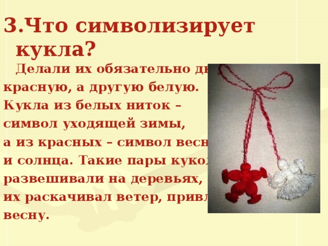 3.Что символизирует кукла?  Делали их обязательно две: одну красную, а другую белую. Кукла из белых ниток – символ уходящей зимы, а из красных – символ весны и солнца. Такие пары кукол развешивали на деревьях, где их раскачивал ветер, привлекая весну.