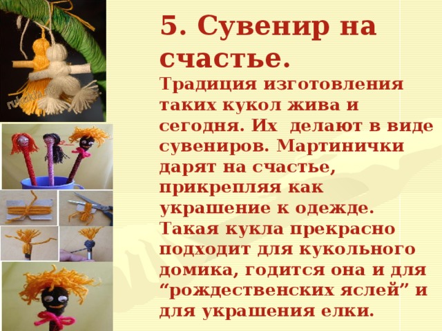 5. Сувенир на счастье.  Традиция изготовления таких кукол жива и сегодня. Их делают в виде сувениров. Мартинички дарят на счастье, прикрепляя как украшение к одежде.  Такая кукла прекрасно подходит для кукольного домика, годится она и для “рождественских яслей” и для украшения елки.