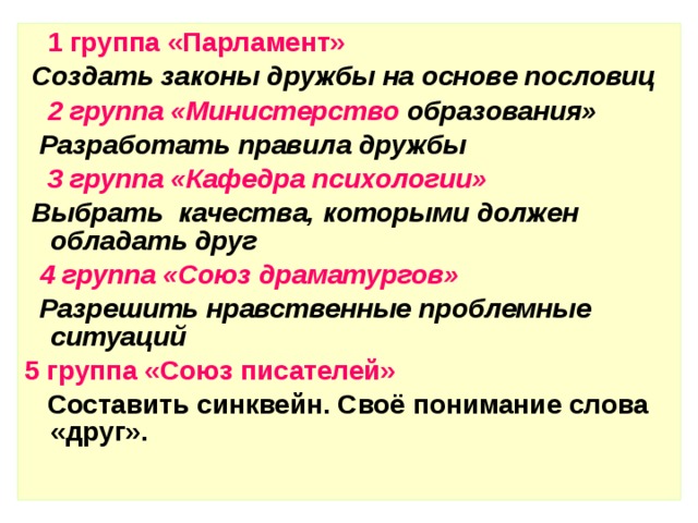 1 группа «Парламент»  Создать законы дружбы на основе пословиц  2 группа «Министерство образования»  Разработать правила дружбы   3 группа «Кафедра психологии»  Выбрать качества, которыми должен обладать друг  4 группа «Союз драматургов»  Разрешить нравственные проблемные ситуаций  5 группа «Союз писателей»  Составить синквейн. Своё понимание слова «друг». 