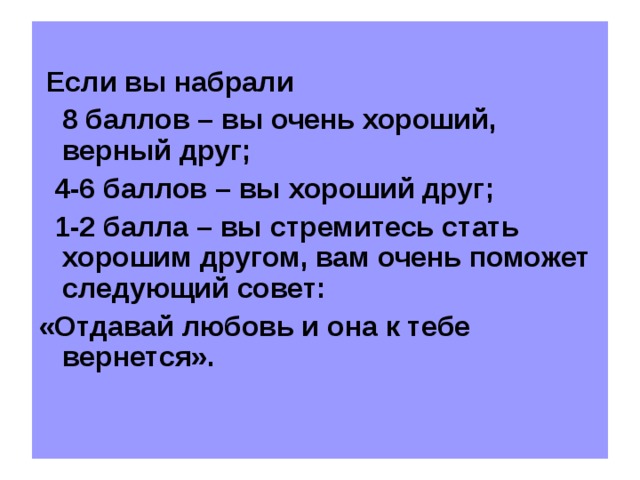 Если вы набрали  8 баллов – вы очень хороший, верный друг;  4-6 баллов – вы хороший друг;  1-2 балла – вы стремитесь стать хорошим другом, вам очень поможет следующий совет: «Отдавай любовь и она к тебе вернется».