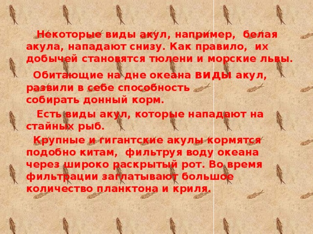 Некоторые виды акул, например,  белая акула, нападают снизу. Как правило,  их добычей становятся тюлени и морские львы.  Обитающие на дне океана виды акул, развили в себе способность собирать донный корм.  Есть виды акул, которые нападают на стайных рыб.  Крупные и гигантские акулы кормятся подобно китам,  фильтруя воду океана через широко раскрытый рот. Во время фильтрации заглатывают большое количество планктона и криля.