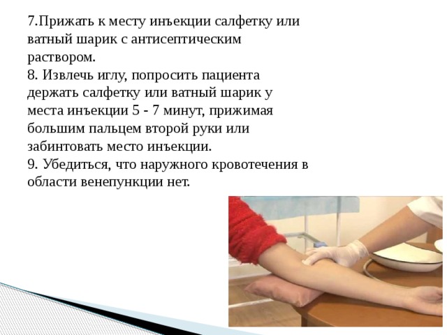 7.Прижать к месту инъекции салфетку или ватный шарик с антисептическим раствором. 8. Извлечь иглу, попросить пациента держать салфетку или ватный шарик у места инъекции 5 - 7 минут, прижимая большим пальцем второй руки или забинтовать место инъекции. 9. Убедиться, что наружного кровотечения в области венепункции нет.