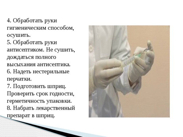 4. Обработать руки гигиеническим способом, осушить. 5. Обработать руки антисептиком. Не сушить, дождаться полного высыхания антисептика. 6. Надеть нестерильные перчатки. 7. Подготовить шприц. Проверить срок годности, герметичность упаковки. 8. Набрать лекарственный препарат в шприц.