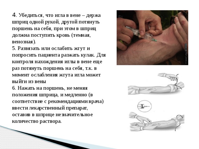 4 . Убедиться, что игла в вене – держа шприц одной рукой, другой потянуть поршень на себя, при этом в шприц должна поступить кровь (темная, венозная). 5. Развязать или ослабить жгут и попросить пациента разжать кулак. Для контроля нахождения иглы в вене еще раз потянуть поршень на себя, т.к. в момент ослабления жгута игла может выйти из вены 6. Нажать на поршень, не меняя положения шприца, и медленно (в соответствие с рекомендациями врача) ввести лекарственный препарат, оставив в шприце незначительное количество раствора.