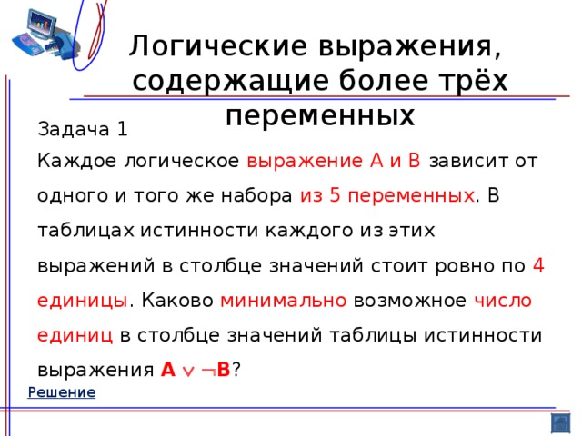 Логические выражения,  содержащие более трёх переменных Задача 1 Каждое логическое выражение A и B зависит от одного и того же набора из 5 переменных . В таблицах истинности каждого из этих выражений в столбце значений стоит ровно по 4 единицы . Каково минимально возможное число  единиц в столбце значений таблицы истинности выражения A    B ? Решение