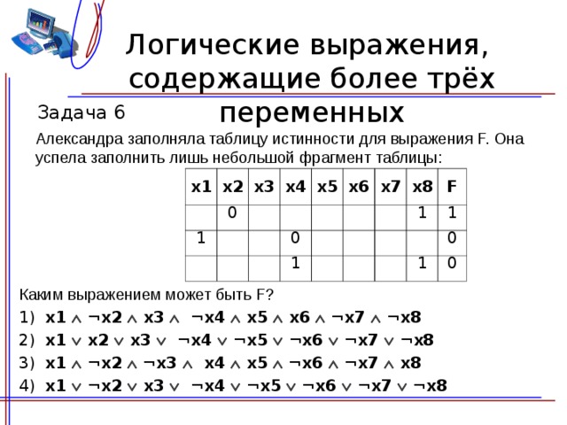 Логические выражения,  содержащие более трёх переменных Задача 6 Александра заполняла таблицу истинности для выражения F. Она успела заполнить лишь небольшой фрагмент таблицы: x1 x2   x3 0 1 x4             x5 x6 0       x 7 1     x 8     F   1       1 1 0 0 Каким выражением может быть F? 1) x 1  ¬ x 2   x 3   ¬ x 4   x5   x6  ¬ x 7  ¬ x 8 2) x 1   x 2   x 3   ¬ x 4  ¬ x5  ¬ x6  ¬ x 7  ¬ x 8 3) x 1  ¬ x 2  ¬ x 3  x 4   x5  ¬ x6  ¬ x 7   x 8 4) x 1  ¬ x 2   x 3   ¬ x 4  ¬ x5  ¬ x6  ¬ x 7  ¬ x 8