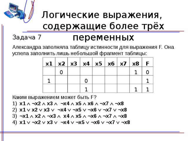 Логические выражения,  содержащие более трёх переменных Задача 7 Александра заполняла таблицу истинности для выражения F. Она успела заполнить лишь небольшой фрагмент таблицы: x1 x2   0 x3 1 x4             x5 x6 0     1 x 7     x 8           1 F     0 1 1 1 Каким выражением может быть F? 1) x 1  ¬ x 2   x 3   ¬ x 4   x5   x6  ¬ x 7  ¬ x 8 2) x 1   x 2   x 3   ¬ x 4  ¬ x5  ¬ x6  ¬ x 7  ¬ x 8 3) ¬ x 1   x 2  ¬ x 3  x 4   x5  ¬ x6  ¬ x 7  ¬ x 8 4) x 1  ¬ x 2   x 3   ¬ x 4  ¬ x5  ¬ x6  ¬ x 7  ¬ x 8