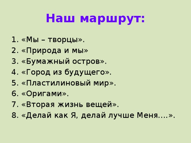 Наш маршрут: «Мы – творцы». «Природа и мы» «Бумажный остров». «Город из будущего». «Пластилиновый мир». «Оригами». «Вторая жизнь вещей». «Делай как Я, делай лучше Меня….».   На основе общего маршрута группы, который выглядит следующим образом: Мы творцы Природа и мы. Бумажный остров. Город из будущего. Пластилиновый мир. Оригами. Вторая жизнь вещей. Делай как я, делай лучше меня. На основе общего маршрута были Составлены ИОМ участников мастерской, например