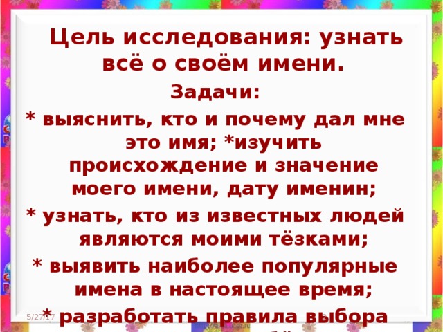 Цель исследования: узнать всё о своём имени. Задачи: * выяснить, кто и почему дал мне это имя; *изучить происхождение и значение моего имени, дату именин; * узнать, кто из известных людей являются моими тёзками; * выявить наиболее популярные имена в настоящее время; * разработать правила выбора имени для ребёнка 5/27/17