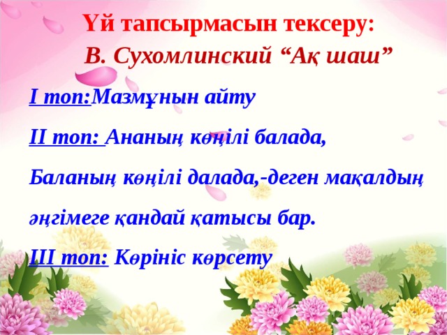 Үй тапсырмасын тексеру:  В. Сухомлинский “Ақ шаш” І топ: Мазмұнын айту ІІ топ: Ананың көңілі балада, Баланың көңілі далада,-деген мақалдың әңгімеге қандай қатысы бар. ІІІ топ: Көрініс көрсету