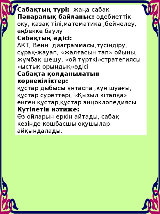 Сабақтың түрі: жаңа сабақ Пәнаралық байланыс: әдебиеттік оқу, қазақ тілі,математика ,бейнелеу, еңбекке баулу Сабақтың әдісі: АКТ, Венн диаграммасы,түсіндіру, сұрақ-жауап, «жалғасын тап» ойыны, жұмбақ шешу, «ой түрткі»стратегиясы «ыстық орындық»әдісі Сабақта қолданылатын көрнекіліктер:  құстар дыбысы үнтаспа ,күн шуағы, құстар суреттері, «Қызыл кітапқа» енген құстар,құстар энцоклопедиясы Күтілетін нәтиже:  Өз ойларын еркін айтады, сабақ кезінде көшбасшы оқушылар айқындалады.