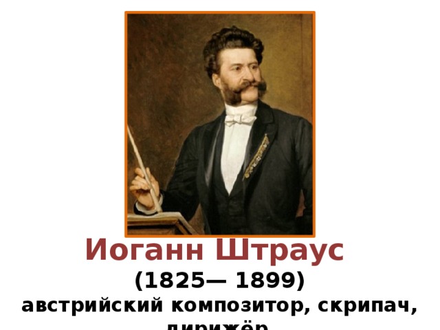 Иоганн Штраус (1825— 1899) австрийский композитор, скрипач, дирижёр.