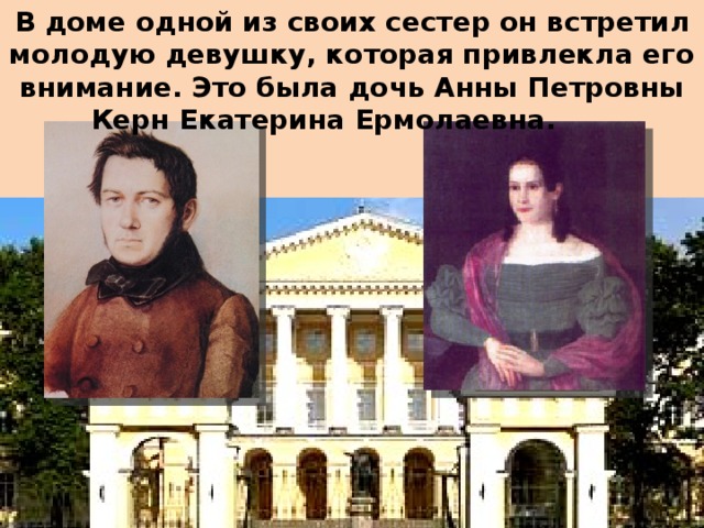 В доме одной из своих сестер он встретил молодую девушку, которая привлекла его внимание. Это была дочь Анны Петровны Керн Екатерина Ермолаевна.      