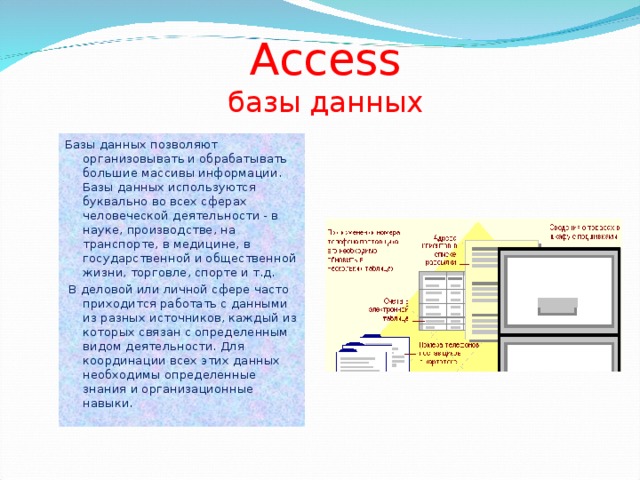 Access  базы данных Базы данных позволяют организовывать и обрабатывать большие массивы информации. Базы данных используются буквально во всех сферах человеческой деятельности - в науке, производстве, на транспорте, в медицине, в государственной и общественной жизни, торговле, спорте и т.д.  В деловой или личной сфере часто приходится работать с данными из разных источников, каждый из которых связан с определенным видом деятельности. Для координации всех этих данных необходимы определенные знания и организационные навыки.