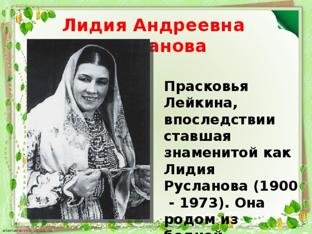 Лидия Андреевна Русланова Прасковья Лейкина, впоследствии ставшая знаменитой как Лидия Русланова (1900 - 1973). Она родом из бедной крестьянской семьи староверов.