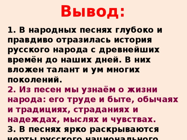 Вывод: 1. В народных песнях глубоко и правдиво отразилась история русского народа с древнейших времён до наших дней. В них вложен талант и ум многих поколений. 2. Из песен мы узнаём о жизни народа: его труде и быте, обычаях и традициях, страданиях и надеждах, мыслях и чувствах. 3. В песнях ярко раскрываются черты русского национального характера: патриотизм и мужество, трудолюбие, любовь к родной природе.