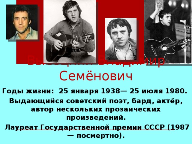 Высоцкий Владимир Семёнович   Годы жизни: 25 января 1938— 25 июля 1980. Выдающийся советский поэт, бард, актёр, автор нескольких прозаических произведений.  Лауреат Государственной премии СССР (1987 — посмертно).