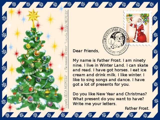Dear Friends, My name is Father Frost. I am ninety nine. I live in Winter Land. I can skate and read. I have got horses. I eat ice cream and drink milk. I like winter. I like to sing songs and dance. I have got a lot of presents for you. Do you like New Year and Christmas? What present do you want to have? Write me your letters. Father Frost.