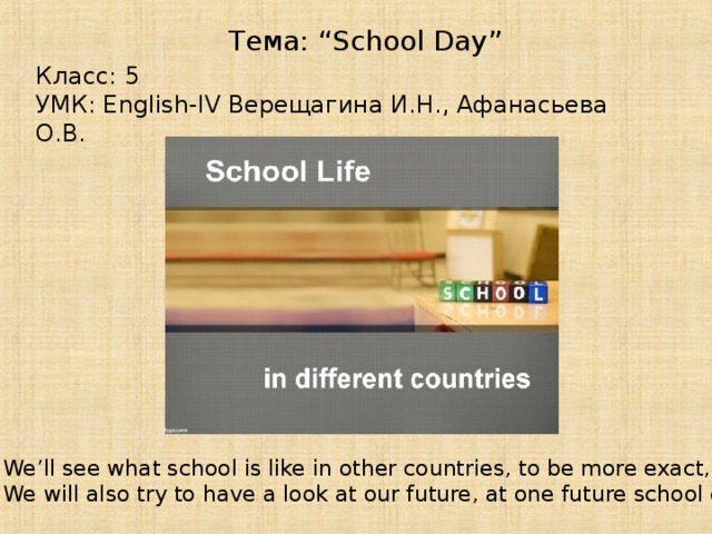 Тема: “School Day” Класс: 5 УМК: English-IV Верещагина И.Н., Афанасьева О.В. We’ll see what school is like in other countries, to be more exact, one school day. We will also try to have a look at our future, at one future school day.