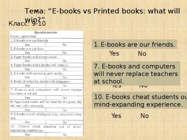 Тема: “E-books vs Printed books: what will win?” Класс: 9-10 E-books are our friends. Yes No 7. E-books and computers will never replace teachers at school. Yes No 10 . E-books cheat students out of mind-expanding experience. Yes No