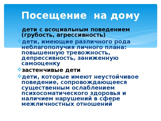 Посещение на дому дети с асоциальным поведением (грубость, агрессивность) дети, имеющие различного рода неблагополучия личного плана: повышенную тревожность, депрессивность, заниженную самооценку застенчивые дети дети, которые имеют неустойчивое поведение, сопровождающееся существенным ослаблением психосоматического здоровья и наличием нарушений в сфере межличностных отношений