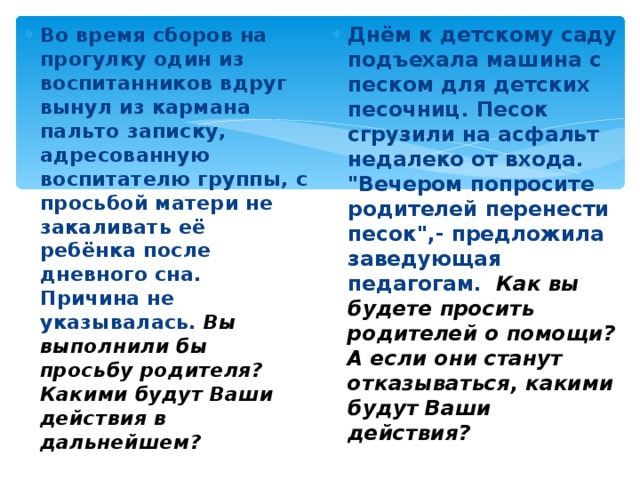 Во время сборов на прогулку один из воспитанников вдруг вынул из кармана пальто записку, адресованную воспитателю группы, с просьбой матери не закаливать её ребёнка после дневного сна. Причина не указывалась. Вы выполнили бы просьбу родителя? Какими будут Ваши действия в дальнейшем?  Днём к детскому саду подъехала машина с песком для детских песочниц. Песок сгрузили на асфальт недалеко от входа. 