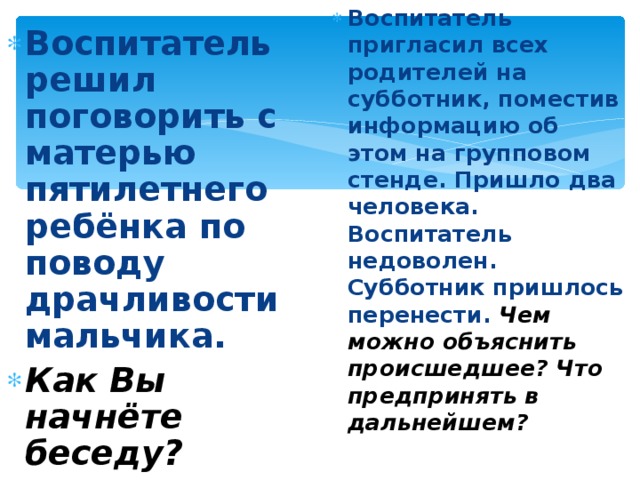 Воспитатель пригласил всех родителей на субботник, поместив информацию об этом на групповом стенде. Пришло два человека. Воспитатель недоволен. Субботник пришлось перенести. Чем можно объяснить происшедшее? Что предпринять в дальнейшем?   Воспитатель решил поговорить с матерью пятилетнего ребёнка по поводу драчливости мальчика. Как Вы начнёте беседу?