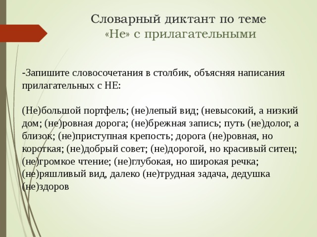 Словарный диктант по теме   «Не» с прилагательными -Запишите словосочетания в столбик, объясняя написания прилагательных с НЕ: (Не)большой портфель; (не)лепый вид; (невысокий, а низкий дом; (не)ровная дорога; (не)брежная запись; путь (не)долог, а близок; (не)приступная крепость; дорога (не)ровная, но короткая; (не)добрый совет; (не)дорогой, но красивый ситец; (не)громкое чтение; (не)глубокая, но широкая речка; (не)ряшливый вид, далеко (не)трудная задача, дедушка (не)здоров